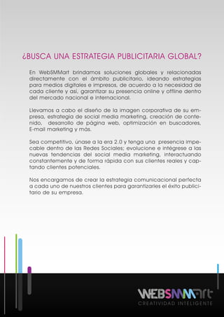 ¿BUSCA UNA ESTRATEGIA PUBLICITARIA GLOBAL?
C R E A T I V I D A D I N T E L I G E N T E
En WebSMMart brindamos soluciones globales y relacionadas
directamente con el ámbito publicitario, ideando estrategias
para medios digitales e impresos, de acuerdo a la necesidad de
cada cliente y así, garantizar su presencia online y offline dentro
del mercado nacional e internacional.
Llevamos a cabo el diseño de la imagen corporativa de su em-
presa, estrategia de social media marketing, creación de conte-
nido, desarrollo de página web, optimización en buscadores,
E-mail marketing y más.
Sea competitivo, únase a la era 2.0 y tenga una presencia impe-
cable dentro de las Redes Sociales; evolucione e intégrese a las
nuevas tendencias del social media marketing, interactuando
constantemente y de forma rápida con sus clientes reales y cap-
tando clientes potenciales.
Nos encargamos de crear la estrategia comunicacional perfecta
a cada uno de nuestros clientes para garantizarles el éxito publici-
tario de su empresa.
 