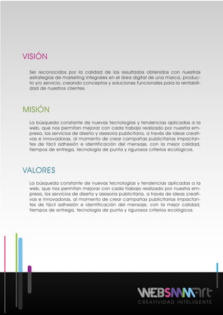 VISIÓN
MISIÓN
VALORES
C R E A T I V I D A D I N T E L I G E N T E
Ser reconocidos por la calidad de los resultados obtenidos con nuestras
estrategias de marketing integrales en el área digital de una marca, produc-
to y/o servicio, creando conceptos y soluciones funcionales para la rentabili-
dad de nuestros clientes.
La búsqueda constante de nuevas tecnologías y tendencias aplicadas a la
web, que nos permitan mejorar con cada trabajo realizado por nuestra em-
presa, los servicios de diseño y asesoría publicitaria, a través de ideas creati-
vas e innovadoras, al momento de crear campañas publicitarias impactan-
tes de fácil adhesión e identificación del mensaje, con la mejor calidad,
tiempos de entrega, tecnología de punta y rigurosos criterios ecológicos.
La búsqueda constante de nuevas tecnologías y tendencias aplicadas a la
web, que nos permitan mejorar con cada trabajo realizado por nuestra em-
presa, los servicios de diseño y asesoría publicitaria, a través de ideas creati-
vas e innovadoras, al momento de crear campañas publicitarias impactan-
tes de fácil adhesión e identificación del mensaje, con la mejor calidad,
tiempos de entrega, tecnología de punta y rigurosos criterios ecológicos.
 