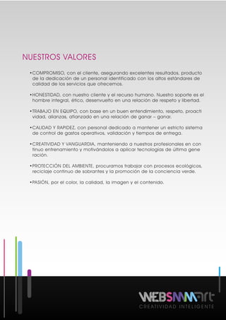 NUESTROS VALORES
C R E A T I V I D A D I N T E L I G E N T E
•COMPROMISO, con el cliente, asegurando excelentes resultados, producto
de la dedicación de un personal identificado con los altos estándares de
calidad de los servicios que ofrecemos.
•HONESTIDAD, con nuestro cliente y el recurso humano. Nuestro soporte es el
hombre integral, ético, desenvuelto en una relación de respeto y libertad.
•TRABAJO EN EQUIPO, con base en un buen entendimiento, respeto, proacti
vidad, alianzas, afianzado en una relación de ganar – ganar.
•CALIDAD Y RAPIDEZ, con personal dedicado a mantener un estricto sistema
de control de gastos operativos, validación y tiempos de entrega.
•CREATIVIDAD Y VANGUARDIA, manteniendo a nuestros profesionales en con
tinuo entrenamiento y motivándolos a aplicar tecnologías de última gene
ración.
•PROTECCIÓN DEL AMBIENTE, procuramos trabajar con procesos ecológicos,
reciclaje continuo de sobrantes y la promoción de la conciencia verde.
•PASIÓN, por el color, la calidad, la imagen y el contenido.
 