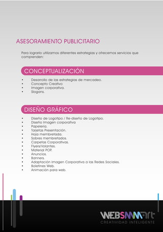 ASESORAMIENTO PUBLICITARIO
C R E A T I V I D A D I N T E L I G E N T E
Para lograrlo utilizamos diferentes estrategias y ofrecemos servicios que
comprenden:
• Desarrollo de las estrategias de mercadeo.
• Concepto Creativo
• Imagen corporativa.
• Slogans.
CONCEPTUALIZACIÓN
• Diseño de Logotipo / Re-diseño de Logotipo.
• Diseño Imagen corporativa
• Papelería.
• Tarjetas Presentación.
• Hoja membretada.
• Sobres membretados.
• Carpetas Corporativas.
• Flyers/Volantes.
• Material POP.
• Anuncios.
• Banners.
• Adaptación Imagen Corporativa a las Redes Sociales.
• Boletines Web.
• Animación para web.
DISEÑO GRÁFICO
 