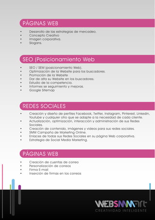 C R E A T I V I D A D I N T E L I G E N T E
• Desarrollo de las estrategias de mercadeo.
• Concepto Creativo
• Imagen corporativa.
• Slogans.
PÁGINAS WEB
• Creación de cuentas de correo
• Personalización de correos
• Firma E-mail
• Inserción de firmas en los correos
PÁGINAS WEB
• SEO / SEM (posicionamiento Web).
• Optimización de la Website para los buscadores.
• Promoción de la Website
• Dar de alta su Website en los buscadores.
• Estudio de la competencia.
• Informes se seguimiento y mejoras.
• Google Sitemap
SEO (Posicionamiento Web
• Creación y diseño de perfiles Facebook, Twitter, Instagram, Pinterest, Linkedin,
Youtube y cualquier otro que se adapte a la necesidad de cada cliente.
• Actualización, optimización, interacción y administración de sus Redes
Sociales.
• Creación de contenido, imágenes y videos para sus redes sociales.
• SMM Campaña de Marketing Online.
• Enlaces de todas sus Redes Sociales en su página Web corporativa.
• Estrategia de Social Media Marketing.
REDES SOCIALES
 