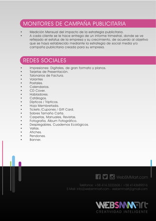 C R E A T I V I D A D I N T E L I G E N T E
• Medición Mensual del impacto de la estrategia publicitaria.
• A cada cliente se le hace entrega de un informe trimestral, donde se ve
reflejado el estatus de la empresa y su crecimiento, de acuerdo al objetivo
que se haya establecido mediante la estrategia de social media y/o
campaña publicitaria creada para su empresa.
MONITORES DE CAMPAÑA PUBLICITARIA
• Impresiones: Digitales, de gran formato y planos.
• Tarjetas de Presentación.
• Talonarios de Factura.
• Volantes
• Postales.
• Calendarios.
• CD Cover.
• Habladores.
• Catálogos.
• Dípticos / Trípticos.
• Hoja Membretada.
• Tickets /Cupones / Gift Card.
• Sobres Tamaño Carta.
• Carpetas, Manuales, Revistas.
• Fotografía, Álbum Fotográfico.
• Desplegables, Cuadernos Ecológicos.
• Vallas.
• Afiches.
• Pendones.
• Banner.
REDES SOCIALES
WebSMMart.com
Teléfonos: +58 414.3222606 / +58 4143689016
E-Mail: info@websmmart.com - websmmart@gmail.com
 
