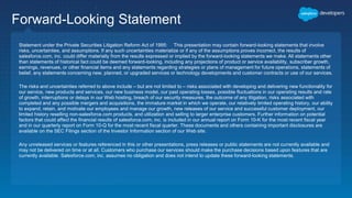 Forward-Looking Statement
Statement under the Private Securities Litigation Reform Act of 1995: This presentation may contain forward-looking statements that involve
risks, uncertainties, and assumptions. If any such uncertainties materialize or if any of the assumptions proves incorrect, the results of
salesforce.com, inc. could differ materially from the results expressed or implied by the forward-looking statements we make. All statements other
than statements of historical fact could be deemed forward-looking, including any projections of product or service availability, subscriber growth,
earnings, revenues, or other financial items and any statements regarding strategies or plans of management for future operations, statements of
belief, any statements concerning new, planned, or upgraded services or technology developments and customer contracts or use of our services.
The risks and uncertainties referred to above include – but are not limited to – risks associated with developing and delivering new functionality for
our service, new products and services, our new business model, our past operating losses, possible fluctuations in our operating results and rate
of growth, interruptions or delays in our Web hosting, breach of our security measures, the outcome of any litigation, risks associated with
completed and any possible mergers and acquisitions, the immature market in which we operate, our relatively limited operating history, our ability
to expand, retain, and motivate our employees and manage our growth, new releases of our service and successful customer deployment, our
limited history reselling non-salesforce.com products, and utilization and selling to larger enterprise customers. Further information on potential
factors that could affect the financial results of salesforce.com, inc. is included in our annual report on Form 10-K for the most recent fiscal year
and in our quarterly report on Form 10-Q for the most recent fiscal quarter. These documents and others containing important disclosures are
available on the SEC Filings section of the Investor Information section of our Web site.
Any unreleased services or features referenced in this or other presentations, press releases or public statements are not currently available and
may not be delivered on time or at all. Customers who purchase our services should make the purchase decisions based upon features that are
currently available. Salesforce.com, inc. assumes no obligation and does not intend to update these forward-looking statements.
 