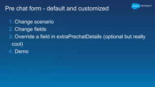 Pre chat form - default and customized
1. Change scenario
2. Change fields
3. Override a field in extraPrechatDetails (optional but really
cool)
4. Demo
 