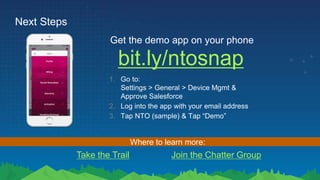Next Steps
bit.ly/ntosnap
Get the demo app on your phone
1. Go to:
Settings > General > Device Mgmt &
Approve Salesforce
2. Log into the app with your email address
3. Tap NTO (sample) & Tap “Demo”
Take the Trail Join the Chatter Group
Where to learn more:
 