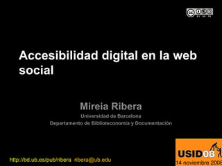 Accesibilidad digital en la web
   social

                           Mireia Ribera
                          Universidad de Barcelona
               Departamento de Biblioteconomía y Documentación




http://bd.ub.es/pub/ribera ribera@ub.edu
                                                                 14 noviembre 2008
 