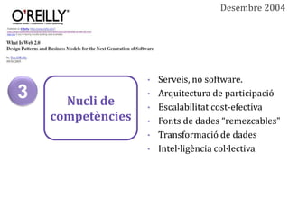 Desembre 2004




                   • Serveis, no software.
3     Nucli de
                   • Arquitectura de participació
                   • Escalabilitat cost-efectiva
    competències   • Fonts de dades “remezcables”
                   • Transformació de dades
                   • Intel·ligència col·lectiva
 