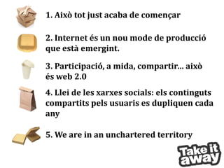 1. Això tot just acaba de començar

2. Internet és un nou mode de producció
que està emergint.

3. Participació, a mida, compartir… això
és web 2.0
4. Llei de les xarxes socials: els continguts
compartits pels usuaris es dupliquen cada
any

5. We are in an unchartered territory
 
