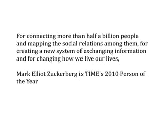 For connecting more than half a billion people
and mapping the social relations among them, for
creating a new system of exchanging information
and for changing how we live our lives,

Mark Elliot Zuckerberg is TIME's 2010 Person of
the Year
 