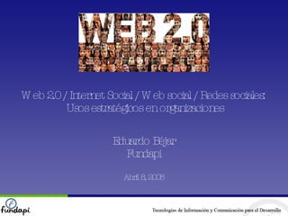 Web 2.0 / Internet Social / Web social / Redes sociales:  Usos estratégicos en organizaciones Eduardo Béjar Fundapi Abril 8, 2008 