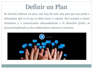 Definir un Plan
Se necesita elaborar un plan, una hoja de ruta, una guía que nos ayude a
determinar qué es lo que se debe hacer y cuándo. Nos ayudará a tomar
decisiones y a comunicarlas adecuadamente a la dirección (jefes), al
personal implicado o a los colaboradores internos y externos.
 