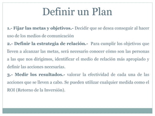 Definir un Plan
1.- Fijar las metas y objetivos.- Decidir que se desea conseguir al hacer
uso de los medios de comunicación
2.- Definir la estrategia de relación.- Para cumplir los objetivos que
lleven a alcanzar las metas, será necesario conocer cómo son las personas
a las que nos dirigimos, identificar el medio de relación más apropiado y
definir las acciones necesarias.
3.- Medir los resultados.- valorar la efectividad de cada una de las
acciones que se lleven a cabo. Se pueden utilizar cualquier medida como el
ROI (Retorno de la Inversión).
 