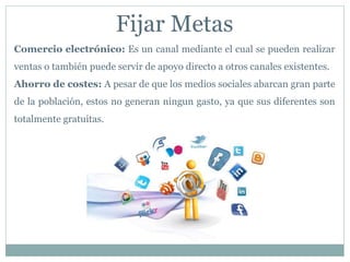 Comercio electrónico: Es un canal mediante el cual se pueden realizar
ventas o también puede servir de apoyo directo a otros canales existentes.
Ahorro de costes: A pesar de que los medios sociales abarcan gran parte
de la población, estos no generan ningun gasto, ya que sus diferentes son
totalmente gratuitas.
Fijar Metas
 