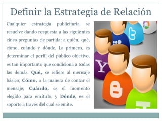 Definir la Estrategia de Relación
Cualquier estrategia publicitaria se
resuelve dando respuesta a las siguientes
cinco preguntas de partida: a quién, qué,
cómo, cuándo y dónde. La primera, es
determinar el perfil del público objetivo,
es tan importante que condiciona a todas
las demás. Qué, se refiere al mensaje
básico; Cómo, a la manera de contar el
mensaje; Cuándo, es el momento
elegido para emitirlo, y Dónde, es el
soporte a través del cual se emite.
 
