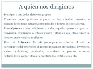 A quién nos dirigimos
Se dirigen a uno de los siguientes grupos:
Clientes.- Aquí podemos englobar a los clientes, usuarios o
consumidores, tanto actuales, como pasados o futuros (potenciadores).
Prescriptores.- Nos referimos a todas aquellas personas que por
convicción, experiencia o interés pueden influir en que otros tomen la
decisión en convertirse en clientes.
Resto de Actores.- En este grupo genérico entrarían el resto de
participantes del entorno en el que nos movemos: proveedores, inversores,
socios, accionistas, empleados, candidatos a puestos vacantes,
distribuidores, competidores, subcontratados, instituciones, etc.
 