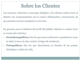 Sobre los Clientes
Las acciones, relaciones o mensajes dirigidos a los clientes suelen tener el
objetivo de comprometerlos con la marca (fidelizarlos), convencerlos de
que prueben nuestros productos o servicios.
En general, para la dedición del perfil del público objetivo se suelen tener
en cuenta dos criterios:
• Sociodemográficos: Son los que hacen referencia a parámetros como
la edad, el sexo, la clase social o el lugar de residencia.
• Psicográficos: Son los que discriminan en función de los gustos,
ideologías o estilos de vida.
 