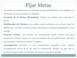 Fijar Metas
Los medios de comunicación social tienen muchas posibilidades y son múltiples en
las formas en las que pueden ser utiizados.
Creación de la Marca (Branding): Utilizar los medios para potenciar la
marca.
Fidelización de Clientes: Los medios están resultando ser un buen canal de
fidelización. Las redes sociales pueden desempeñar un papel fundamental en este
sentido.
Generar visitas: Los medios de comunicación puede realizar una gran
aportación al incluir enlaces a la web en cualquiera de sus publicaciones, ello hará
que aumente el número de visitas a la página.
Investigación: Internet es una herramienta magnifica para realizar
investigaciones acerca de lo que hace la competencia. Realizar un plan que lo
contrarreste generando un beneficio a la empresa ejecutora del plan.
 