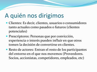 A quién nos dirigimos 
 Clientes: Es decir, clientes, usuarios o consumidores 
tanto actuales como pasados o futuros (clientes 
potenciales) 
 Prescriptores: Personas que por convicción, 
experiencia o interés pueden influir en que otros 
tomen la decisión de convertirse en clientes. 
 Resto de actores: Entran el resto de los participantes 
del entorno en el que nos movemos (Proveedores. 
Socios, accionistas, competidores, empleados, etc) 
