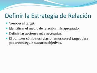 Definir la Estrategia de Relación 
 Conocer al target. 
 Identificar el medio de relación más apropiado. 
 Definir las acciones más necesarias. 
 El punto es cómo nos relacionamos con el target para 
poder conseguir nuestros objetivos. 
 