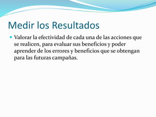 Medir los Resultados 
 Valorar la efectividad de cada una de las acciones que 
se realicen, para evaluar sus beneficios y poder 
aprender de los errores y beneficios que se obtengan 
para las futuras campañas. 
 