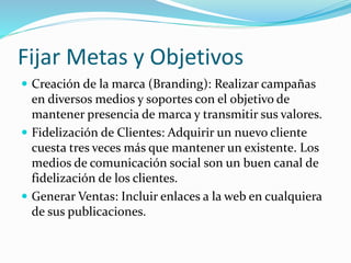 Fijar Metas y Objetivos 
 Creación de la marca (Branding): Realizar campañas 
en diversos medios y soportes con el objetivo de 
mantener presencia de marca y transmitir sus valores. 
 Fidelización de Clientes: Adquirir un nuevo cliente 
cuesta tres veces más que mantener un existente. Los 
medios de comunicación social son un buen canal de 
fidelización de los clientes. 
 Generar Ventas: Incluir enlaces a la web en cualquiera 
de sus publicaciones. 
 
