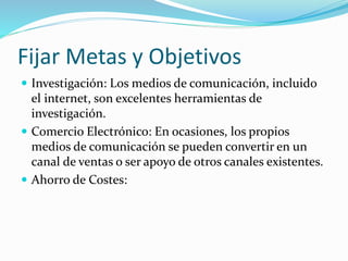 Fijar Metas y Objetivos 
 Investigación: Los medios de comunicación, incluido 
el internet, son excelentes herramientas de 
investigación. 
 Comercio Electrónico: En ocasiones, los propios 
medios de comunicación se pueden convertir en un 
canal de ventas o ser apoyo de otros canales existentes. 
 Ahorro de Costes: 
 