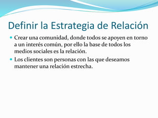 Definir la Estrategia de Relación 
 Crear una comunidad, donde todos se apoyen en torno 
a un interés común, por ello la base de todos los 
medios sociales es la relación. 
 Los clientes son personas con las que deseamos 
mantener una relación estrecha. 
 