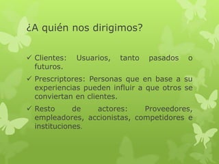 ¿A quién nos dirigimos? 
 Clientes: Usuarios, tanto pasados o 
futuros. 
 Prescriptores: Personas que en base a su 
experiencias pueden influir a que otros se 
conviertan en clientes. 
 Resto de actores: Proveedores, 
empleadores, accionistas, competidores e 
instituciones. 
 
