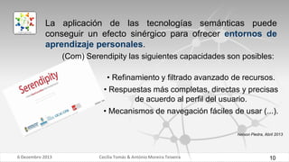 La aplicación de las tecnologías semánticas puede
conseguir un efecto sinérgico para ofrecer entornos de
aprendizaje personales.
(Com) Serendipity las siguientes capacidades son posibles:
• Refinamiento y filtrado avanzado de recursos.

• Respuestas más completas, directas y precisas
de acuerdo al perfil del usuario.
• Mecanismos de navegación fáciles de usar (...).
Nelson Piedra, Abril 2013

6 Dezembro 2013

Cecília Tomás & António Moreira Teixeira

10

 