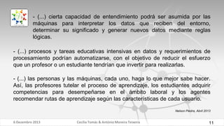 - (...) cierta capacidad de entendimiento podrá ser asumida por las
máquinas para interpretar los datos que reciben del entorno,
determinar su significado y generar nuevos datos mediante reglas
lógicas.
- (...) procesos y tareas educativas intensivas en datos y requerimientos de
procesamiento podrían automatizarse, con el objetivo de reducir el esfuerzo
que un profesor o un estudiante tendrían que invertir para realizarlas.

- (...) las personas y las máquinas, cada uno, haga lo que mejor sabe hacer.
Así, las profesores tutelar el proceso de aprendizaje, los estudiantes adquirir
competencias para desempeñarse en el ámbito laboral y los agentes
recomendar rutas de aprendizaje según las características de cada usuario.
Nelson Piedra, Abril 2013

6 Dezembro 2013

Cecília Tomás & António Moreira Teixeira

11

 
