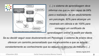 (...) o sistema de aprendizagem deve
informar-me que eu sou capaz de 64%
para a realização de um doutoramento

em psicologia, 92% para alcançar um
mestrado em ciência e de 100% para
conseguir um certificado de
in http://www.elearnspace.org/blog/2012/02/10

aprendizagem online" e assim por diante.

Se eu decidir seguir esse doutoramento em Psicologia, o sistema de ensino deve
oferecer um caminho personalizado que me encaminhe e que se adapte
constantemente ao conhecimento que eu adquira no decurso do trabalho (...)
Siemens, Agosto 2010

6 Dezembro 2013

Cecília Tomás & António Moreira Teixeira

8

 