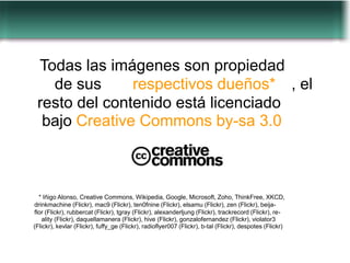 Todas las imágenes son propiedad
   de sus      respectivos dueños* , el
 resto del contenido está licenciado
  bajo Creative Commons by-sa 3.0



  * Iñigo Alonso, Creative Commons, Wikipedia, Google, Microsoft, Zoho, ThinkFree, XKCD,
drinkmachine (Flickr), mac9 (Flickr), ten0fnine (Flickr), elsamu (Flickr), zen (Flickr), beija-
flor (Flickr), rubbercat (Flickr), tgray (Flickr), alexanderljung (Flickr), trackrecord (Flickr), re-
    ality (Flickr), daquellamanera (Flickr), hive (Flickr), gonzalofernandez (Flickr), violator3
(Flickr), kevlar (Flickr), fuffy_ge (Flickr), radioflyer007 (Flickr), b-tal (Flickr), despotes (Flickr)
 