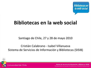 Bibliotecas en la web social Santiago de Chile, 27 y 28 de mayo 2010 Cristián Calabrano - Isabel Villanueva Sistema de Servicios de Información y Bibliotecas (SISIB) 