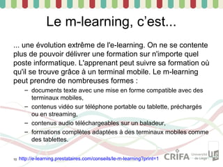 Le m-learning, c’est...
... une évolution extrême de l'e-learning. On ne se contente
plus de pouvoir délivrer une formation sur n'importe quel
poste informatique. L'apprenant peut suivre sa formation où
qu'il se trouve grâce à un terminal mobile. Le m-learning
peut prendre de nombreuses formes :
       – documents texte avec une mise en forme compatible avec des
         terminaux mobiles,
       – contenus vidéo sur téléphone portable ou tablette, préchargés
         ou en streaming,
       – contenus audio téléchargeables sur un baladeur,
       – formations complètes adaptées à des terminaux mobiles comme
         des tablettes.


10   http://e-learning.prestataires.com/conseils/le-m-learning?print=1
 