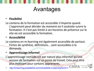 Avantages
• Flexibilité
Le contenu de la formation est accessible n'importe quand.
   L'apprenant peut décider du moment où il souhaite suivre la
   formation. Il n'est pas limité à ses horaires de présence sur le
   site où est accessible la formation.
• Accessibilité
Le contenu en m-learning est également accessible de partout.
   Fiches de synthèse, définitions... sont accessibles à la
   demande.
• Apprentissage informel
L'apprentissage nomade est par nature plus informel qu'une
   session de formation sur un poste de travail. Cela peut être
   plus motivant pour certains apprenants.
11   http://e-learning.prestataires.com/conseils/le-m-learning?print=1
 