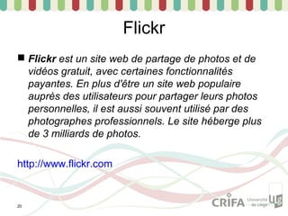 Flickr
 Flickr est un site web de partage de photos et de
  vidéos gratuit, avec certaines fonctionnalités
  payantes. En plus d'être un site web populaire
  auprès des utilisateurs pour partager leurs photos
  personnelles, il est aussi souvent utilisé par des
  photographes professionnels. Le site héberge plus
  de 3 milliards de photos.

http://www.flickr.com


20
 