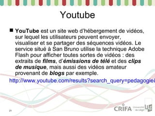 Youtube
 YouTube est un site web d’hébergement de vidéos,
   sur lequel les utilisateurs peuvent envoyer,
   visualiser et se partager des séquences vidéos. Le
   service situé à San Bruno utilise la technique Adobe
   Flash pour afficher toutes sortes de vidéos : des
   extraits de films, d’émissions de télé et des clips
   de musique, mais aussi des vidéos amateur
   provenant de blogs par exemple.
http://www.youtube.com/results?search_query=pedagogie&




21
 