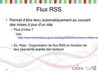 Flux RSS
• Permet d’être tenu automatiquement au courant
  des mises à jour d’un site
     – Plus d’infos ?
        Voir
          http://www.formahetice.ulg.ac.be/blog/2008/05/comment-utiliser-rs

     – Ex. Rojo : Organisation de flux RSS en fonction de
       leur popularité auprès des lecteurs




34
 