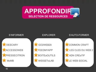 APPROFONDIR
                  SELECTION DE RESSOURCES




     S’INFORMER           EXPLORER          S’AUTO-FORMER



DESCARY                GO2WEB20             COMMON CRAFT

ACCESSOWEB             FEEDMYAPP            LES CLES DU WEB 2

PRESSECITRON           BOITEaOUTILS         ADN CREaTIF

 MoMB                  WIDGEToLAB           LE WEB SOCIAL


40
 