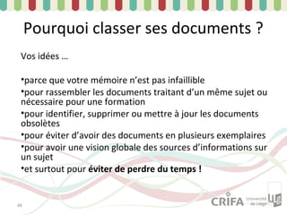 Pourquoi classer ses documents ?
 Vos idées …

 •parce que votre mémoire n’est pas infaillible
 •pour rassembler les documents traitant d’un même sujet ou
 nécessaire pour une formation
 •pour identifier, supprimer ou mettre à jour les documents
 obsolètes
 •pour éviter d’avoir des documents en plusieurs exemplaires
 •pour avoir une vision globale des sources d’informations sur
 un sujet
 •et surtout pour éviter de perdre du temps !


48
 