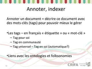 Annoter, indexer
 Annoter un document = décrire ce document avec
 des mots-clés (tags) pour pouvoir mieux le gérer

 •Les tags – en français « étiquette » ou « mot-clé »
     – Tag pour soi
     – Tag en communauté
     – Tag universel – Tag en soi (automatique?)

 •Liens avec les ontologies et folksonomies

50
 