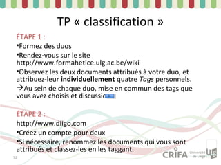 TP « classification »
 ÉTAPE 1 :
 •Formez des duos
 •Rendez-vous sur le site
 http://www.formahetice.ulg.ac.be/wiki
 •Observez les deux documents attribués à votre duo, et
 attribuez-leur individuellement quatre Tags personnels.
 Au sein de chaque duo, mise en commun des tags que
 vous avez choisis et discussion

 ÉTAPE 2 :
 http://www.diigo.com
 •Créez un compte pour deux
 •Si nécessaire, renommez les documents qui vous sont
 attribués et classez-les en les taggant.
52
 