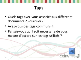 Tags…
• Quels tags avez-vous associés aux différents
  documents ? Pourquoi ?
• Avez-vous des tags communs ?
• Pensez-vous qu’il soit nécessaire de vous
  mettre d’accord sur les tags utilisés ?




53
 