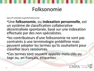 Folksonomie
 http://fr.wikipedia.org/wiki/Folksonomie

 •Une folksonomie, ou indexation personnelle, est
 un système de classification collaborative
 décentralisée spontanée, basé sur une indexation
 effectuée par des non-spécialistes.
 •les contributeurs d'une folksonomie ne sont pas
 contraints à une terminologie prédéfinie mais
 peuvent adopter les termes qu'ils souhaitent pour
 classifier leurs ressources.
 •Ces termes sont souvent appelés mots-clés ou
 tags ou, en français, étiquettes.

55
 