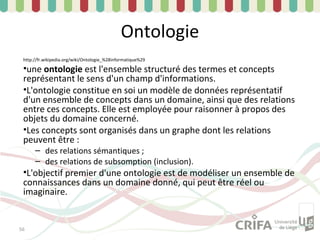 Ontologie
 http://fr.wikipedia.org/wiki/Ontologie_%28informatique%29

 •une ontologie est l'ensemble structuré des termes et concepts
 représentant le sens d'un champ d'informations.
 •L'ontologie constitue en soi un modèle de données représentatif
 d'un ensemble de concepts dans un domaine, ainsi que des relations
 entre ces concepts. Elle est employée pour raisonner à propos des
 objets du domaine concerné.
 •Les concepts sont organisés dans un graphe dont les relations
 peuvent être :
      – des relations sémantiques ;
      – des relations de subsomption (inclusion).
 •L'objectif premier d'une ontologie est de modéliser un ensemble de
 connaissances dans un domaine donné, qui peut être réel ou
 imaginaire.


56
 