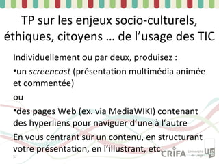 TP sur les enjeux socio-culturels,
éthiques, citoyens … de l’usage des TIC
 Individuellement ou par deux, produisez :
 •un screencast (présentation multimédia animée
 et commentée)
 ou
 •des pages Web (ex. via MediaWIKI) contenant
 des hyperliens pour naviguer d’une à l’autre
 En vous centrant sur un contenu, en structurant
 votre présentation, en l’illustrant, etc.
 57
 