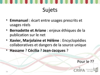 Sujets
• Emmanuel : écart entre usages prescrits et
  usages réels
• Bernadette et Ariane : enjeux éthiques de la
  publication sur le net
• Xavier, Marjolaine et Hélène : Encyclopédies
  collaboratives et dangers de la source unique
• Hassane ? Cécilia ? Jean-Jacques ?

                                         Pour le ??

58
 