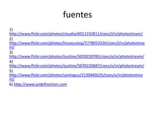 fuentes
1)
http://www.flickr.com/photos/claudio/6011232811/sizes/l/in/photostream/
2)
http://www.flickr.com/photos/linuxsurorg/5778053326/sizes/l/in/photostrea
m/
3)
http://www.flickr.com/photos/ijustine/5070220785/sizes/o/in/photostream/
4)
http://www.flickr.com/photos/ijustine/5070220687/sizes/o/in/photostream/
5)
http://www.flickr.com/photos/santiagus/2130460225/sizes/o/in/photostrea
m/
6) http://www.jaidefinichon.com
 