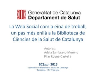 La Web Social com a eina de treball,
un pas més enllà a la Biblioteca de
Ciències de la Salut de Catalunya
Autores:
Adela Zambrano-Moreno
Pilar Roqué-Castellà
 