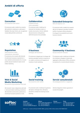 Ambiti di offerta




Cocreation                                         Collaboration                                          Extended Enterprise
Co-creazione del valore                            Collaborazione                                         Reti di imprese 2.0
                                                   intra-aziendale
È la soluzione web e mobile che consente           È la soluzione web e mobile per le                     È la soluzione web e mobile che consente
alle aziende di canalizzare e valorizzare i        Aziende che intendono creare un                        alle reti di imprese di veicolare il proprio
feedback dei propri clienti, per una gestione      canale comunicativo interno, dedicato                  profilo e la propria offerta attraverso
mirata delle politiche commerciali.                alla promozione e alla gestione                        lo sviluppo di una piattaforma di social
                                                   dell’informazione intra-aziendale.                     business network.




Reputation                                         E-business                                             Community 4 business
Valorizzazione della                               Sviluppo del business                                  Social network tematici
reputazione aziendale
È la soluzione che consente alle Aziende           È la soluzione integrata per lo sviluppo del           È la soluzione web e mobile per le Aziende
di valorizzare la propria reputazione in           business aziendale tramite la creazione di             che intendono sviluppare il potenziale
rete, tramite la strutturazione di un nuovo        un canale e-commerce ed il supporto di                 aggregativo della propria offerta, attraverso
profilo web ed iniziative di web e social          iniziative di web marketing.                           la creazione di un social network tematico.
media marketing.




Web & Social                                       Social training                                        Servizi consulenziali
Media Marketing                                    Co-creazione del valore                                Accompagnamento e supporto

Strumenti di promozione sul web


Gli strumenti messi a disposizione dal web         È la soluzione web e mobile per la gestione            Attività integrative mirate a garantire il
e dal social media marketing consentono            del sapere e del saper fare, attraverso                successo dei progetti.
alle Aziende di promuovere, potenziare e           strumenti e metodi di e-training e social
monitorare la propria presenza in rete.            learning.




                                      Contatti                           Milano                            Firenze                Prato
                                      Softec S.p.A                       Piazza della Repubblica 5         viale Gramsci 7        via Mino da Fiesole 5
                                      www.softecspa.it                   Tel. +39 02 40706195                                     Tel. +39 0574 5877
                                      commerciale@softecspa.it           Fax +39 02 40706513                                      Fax +39 0574 587799

                                      Softec S.p.A. - Società certificata ISO 9001-2008 e quotata al MAC di Borsa Italiana ISIN IT0004735327
 